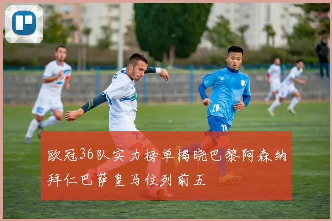 欧冠36队实力榜单揭晓巴黎阿森纳拜仁巴萨皇马位列前五