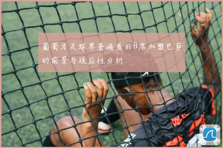 葡萄牙足球界普遍看好B席加盟巴萨的前景与适应性分析