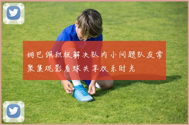 姆巴佩积极解决队内小问题队友常聚集观影看球共享欢乐时光