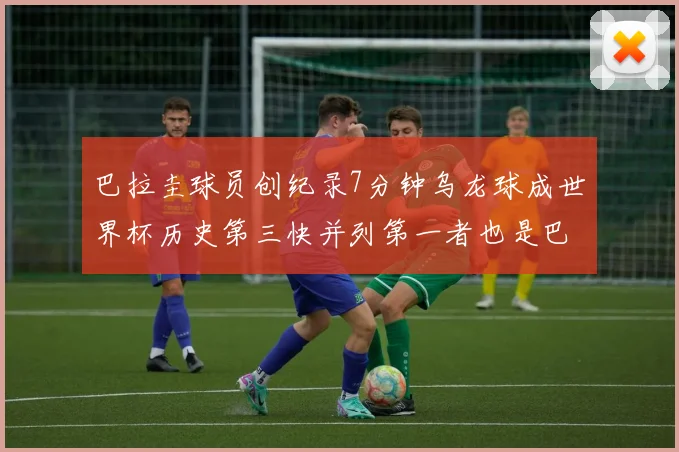 巴拉圭球员创纪录7分钟乌龙球成世界杯历史第三快并列第一者也是巴拉圭人