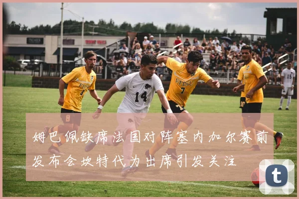 姆巴佩缺席法国对阵塞内加尔赛前发布会坎特代为出席引发关注
