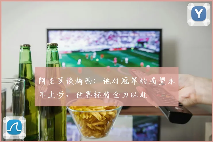 阿圭罗谈梅西：他对冠军的渴望永不止步，世界杯将全力以赴