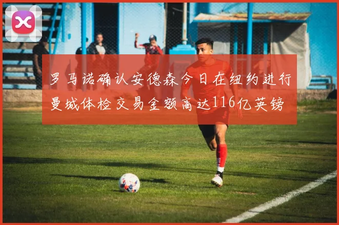 罗马诺确认安德森今日在纽约进行曼城体检交易金额高达116亿英镑