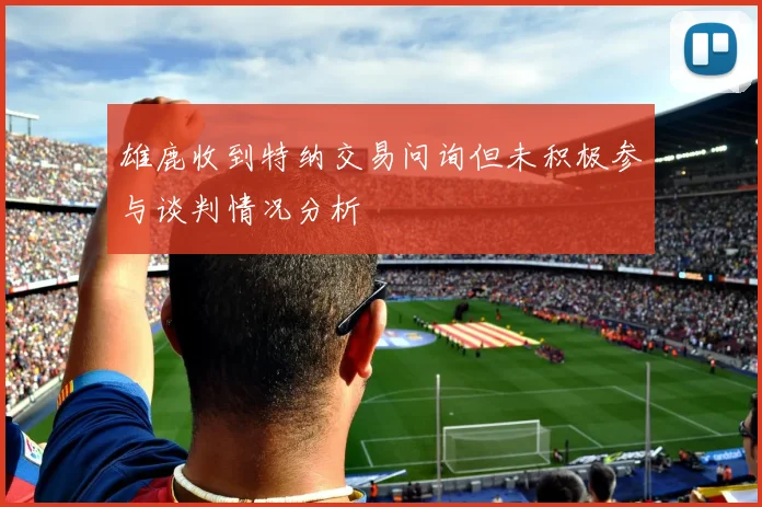 雄鹿收到特纳交易问询但未积极参与谈判情况分析