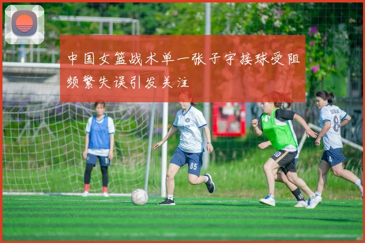 中国女篮战术单一张子宇接球受阻频繁失误引发关注