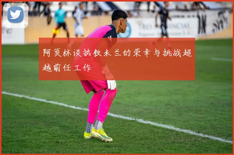 阿莫林谈执教米兰的荣幸与挑战超越前任工作