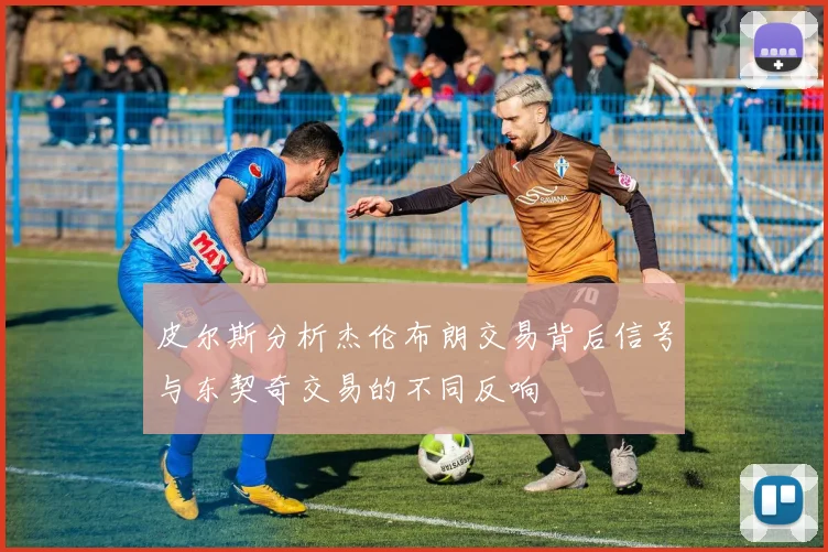 皮尔斯分析杰伦布朗交易背后信号与东契奇交易的不同反响