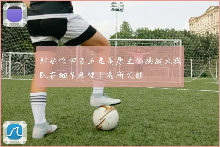 郑达伦坦言玉昆高原主场挑战大我队在细节处理上有所欠缺