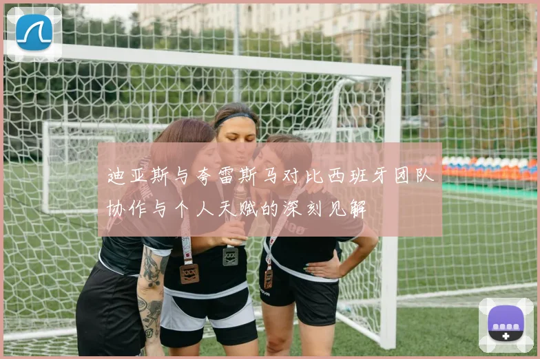 迪亚斯与夸雷斯马对比西班牙团队协作与个人天赋的深刻见解