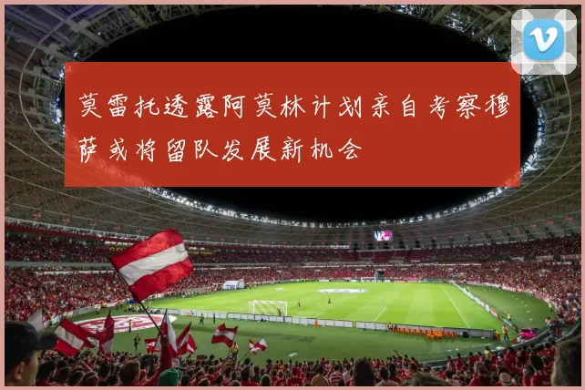莫雷托透露阿莫林计划亲自考察穆萨或将留队发展新机会