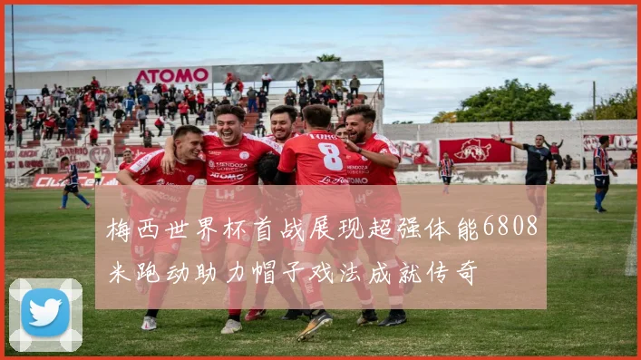 梅西世界杯首战展现超强体能6808米跑动助力帽子戏法成就传奇
