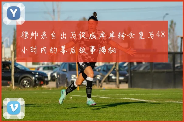 穆帅亲自出马促成库库转会皇马48小时内的幕后故事揭秘