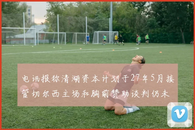 电讯报称清湖资本计划于27年5月接管切尔西主场和胸前赞助谈判仍未取得进展