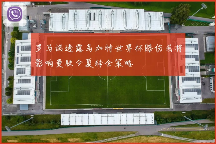 罗马诺透露乌加特世界杯膝伤或将影响曼联今夏转会策略