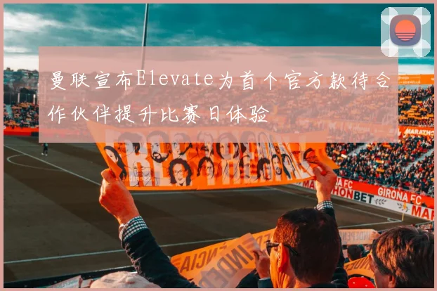曼联宣布Elevate为首个官方款待合作伙伴提升比赛日体验