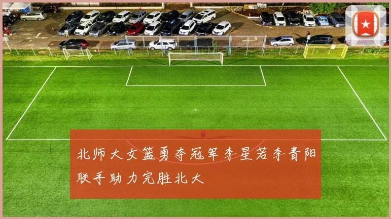 北师大女篮勇夺冠军李星若李青阳联手助力完胜北大
